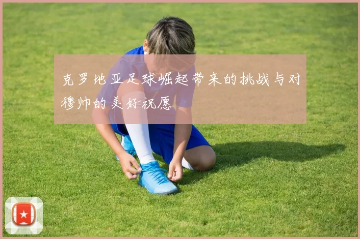 克罗地亚足球崛起带来的挑战与对穆帅的美好祝愿