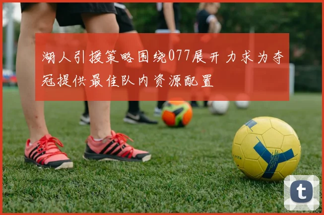 湖人引援策略围绕077展开力求为夺冠提供最佳队内资源配置