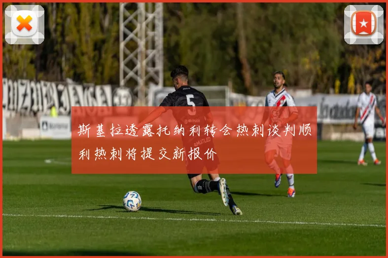 斯基拉透露托纳利转会热刺谈判顺利热刺将提交新报价