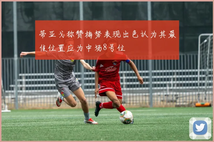 蒂亚戈称赞梅努表现出色认为其最佳位置应为中场8号位