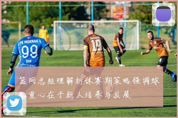 篮网总经理解析休赛期策略强调球队重心在于新人培养与发展