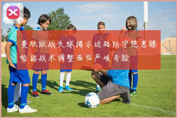 曼联欧战失球揭示边路防守隐患滕哈赫战术调整面临严峻考验