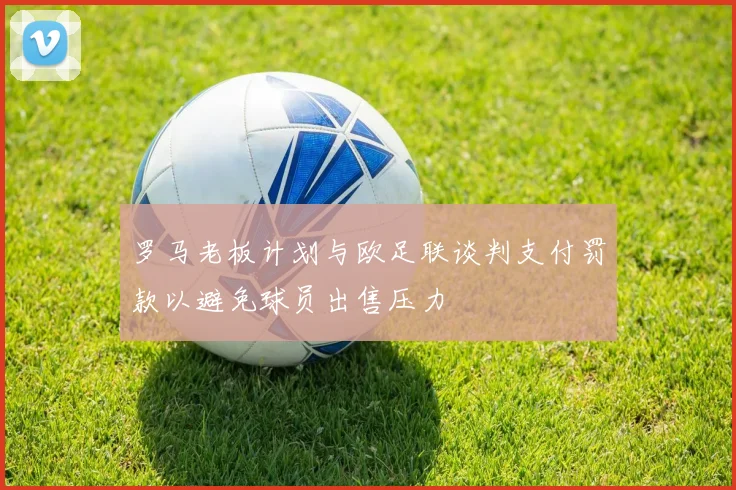 罗马老板计划与欧足联谈判支付罚款以避免球员出售压力