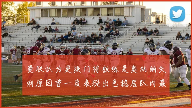 曼联认为更换门将教练是奥纳纳失利原因曾一度表现出色稳居队内最佳